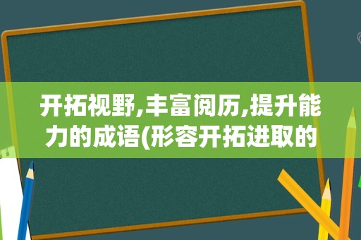 开拓视野,丰富阅历,提升能力的成语(形容开拓进取的成语)