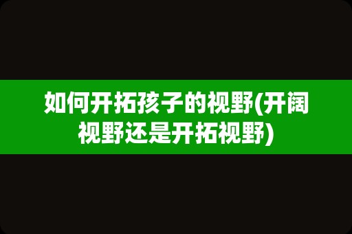 如何开拓孩子的视野(开阔视野还是开拓视野)