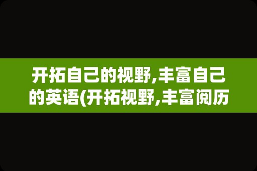 开拓自己的视野,丰富自己的英语(开拓视野,丰富阅历,提升能力英文)