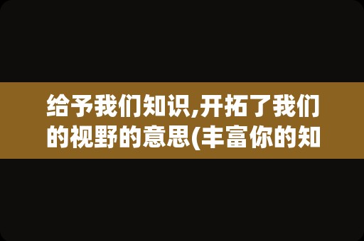 给予我们知识,开拓了我们的视野的意思(丰富你的知识,拓宽你的视野)