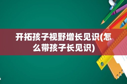 开拓孩子视野增长见识(怎么带孩子长见识)