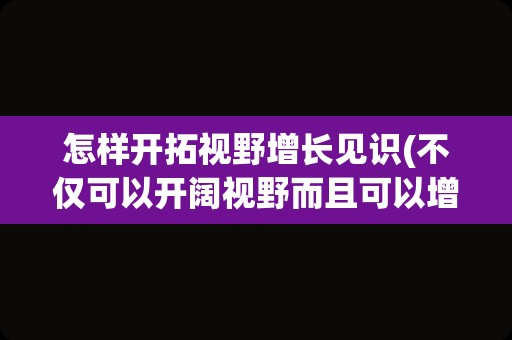 怎样开拓视野增长见识(不仅可以开阔视野而且可以增长见识)