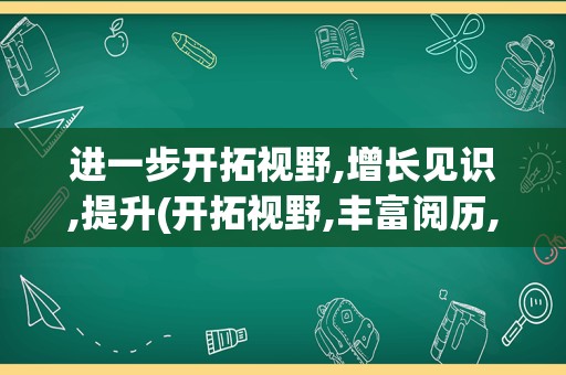 进一步开拓视野,增长见识,提升(开拓视野,丰富阅历,提升能力)