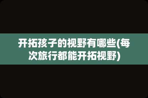 开拓孩子的视野有哪些(每次旅行都能开拓视野)