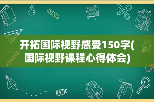 开拓国际视野感受150字(国际视野课程心得体会)