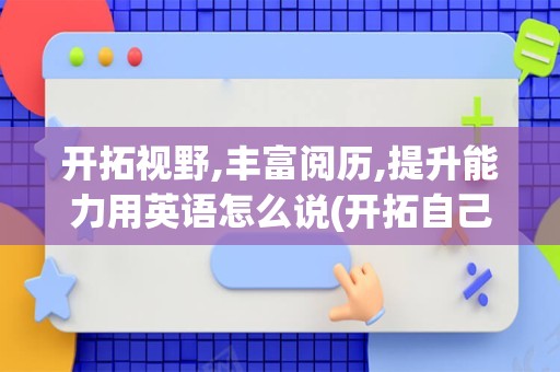 开拓视野,丰富阅历,提升能力用英语怎么说(开拓自己的视野用英语怎么说)