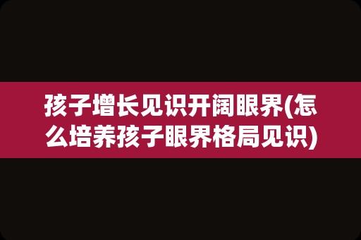 孩子增长见识开阔眼界(怎么培养孩子眼界格局见识)