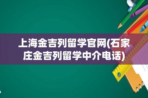 上海金吉列留学官网(石家庄金吉列留学中介电话)