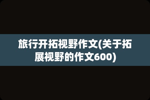 旅行开拓视野作文(关于拓展视野的作文600)