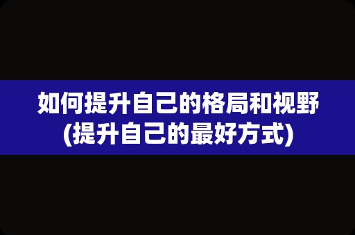 如何提升自己的格局和视野(提升自己的最好方式)