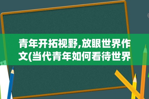 青年开拓视野,放眼世界作文(当代青年如何看待世界作文)