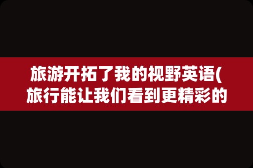 旅游开拓了我的视野英语(旅行能让我们看到更精彩的世界英语)