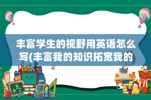 丰富学生的视野用英语怎么写(丰富我的知识拓宽我的视野的英语)