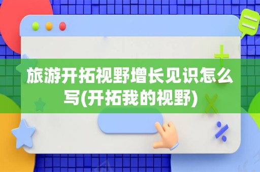 旅游开拓视野增长见识怎么写(开拓我的视野)