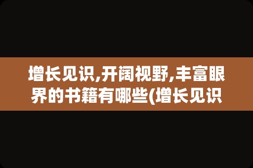 增长见识,开阔视野,丰富眼界的书籍有哪些(增长见识的书)