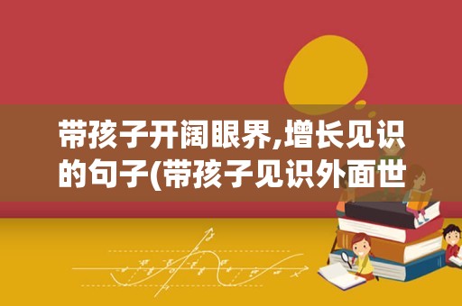 带孩子开阔眼界,增长见识的句子(带孩子见识外面世界语句)