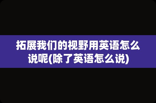 拓展我们的视野用英语怎么说呢(除了英语怎么说)