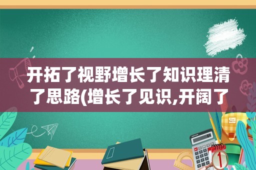 开拓了视野增长了知识理清了思路(增长了见识,开阔了视野,提升了能力)