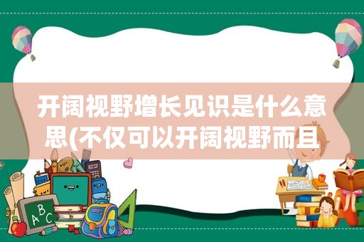 开阔视野增长见识是什么意思(不仅可以开阔视野而且可以增长见识)