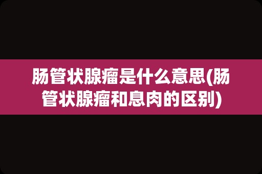 肠管状腺瘤是什么意思(肠管状腺瘤和息肉的区别)