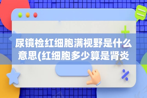 尿镜检红细胞满视野是什么意思(红细胞多少算是肾炎)