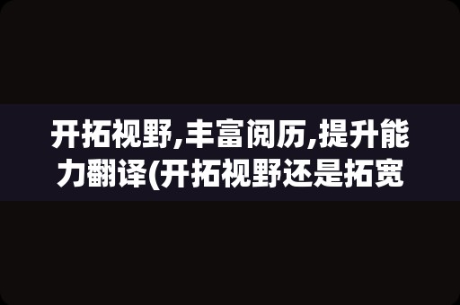 开拓视野,丰富阅历,提升能力翻译(开拓视野还是拓宽视野)