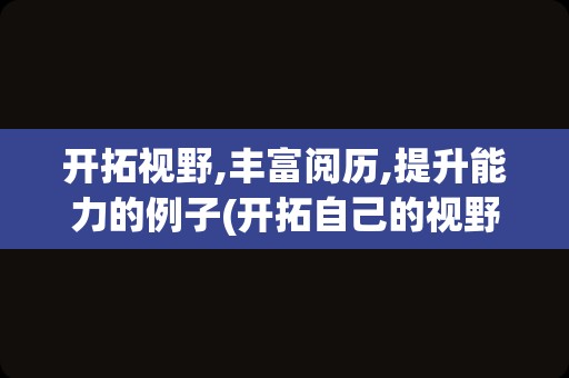 开拓视野,丰富阅历,提升能力的例子(开拓自己的视野,丰富自己的)