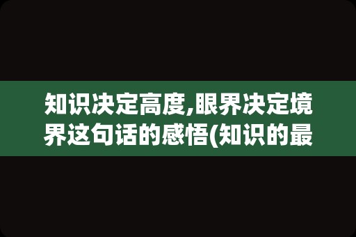 知识决定高度,眼界决定境界这句话的感悟(知识的最高境界是什么)