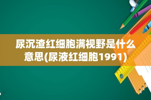 尿沉渣红细胞满视野是什么意思(尿液红细胞1991)