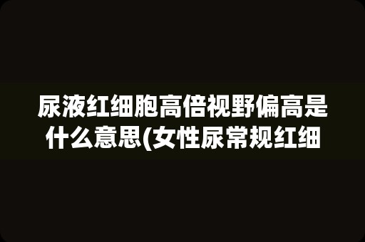 尿液红细胞高倍视野偏高是什么意思(女性尿常规红细胞偏高)