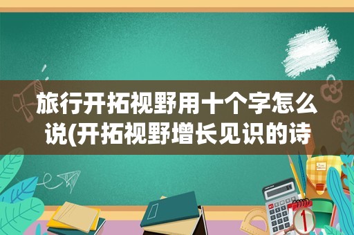 旅行开拓视野用十个字怎么说(开拓视野增长见识的诗句)