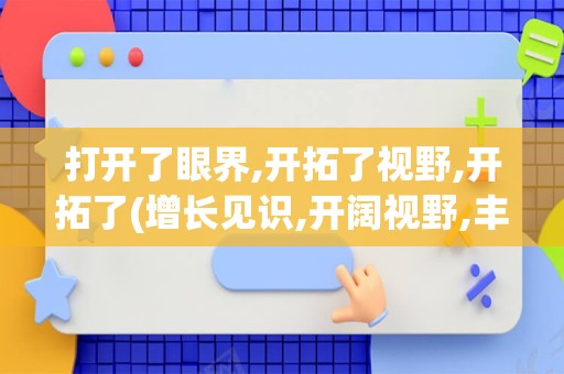 打开了眼界,开拓了视野,开拓了(增长见识,开阔视野,丰富眼界)