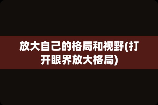 放大自己的格局和视野(打开眼界放大格局)