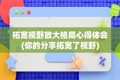 拓宽视野放大格局心得体会(你的分享拓宽了视野)