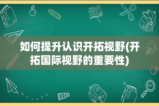 如何提升认识开拓视野(开拓国际视野的重要性)