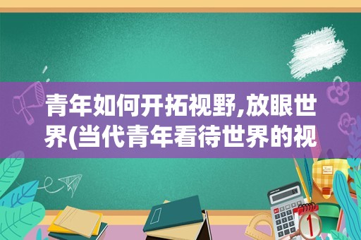 青年如何开拓视野,放眼世界(当代青年看待世界的视角作文)