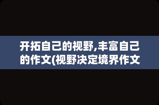 开拓自己的视野,丰富自己的作文(视野决定境界作文)