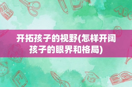 开拓孩子的视野(怎样开阔孩子的眼界和格局)