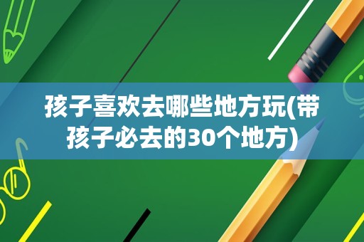 孩子喜欢去哪些地方玩(带孩子必去的30个地方)