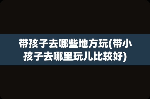 带孩子去哪些地方玩(带小孩子去哪里玩儿比较好)