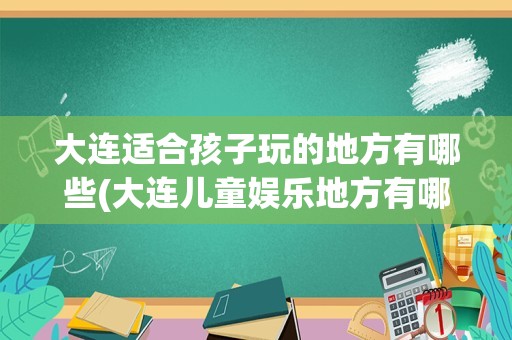 大连适合孩子玩的地方有哪些(大连儿童娱乐地方有哪些)