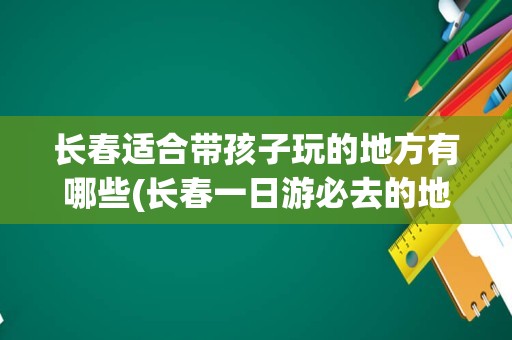 长春适合带孩子玩的地方有哪些(长春一日游必去的地方)