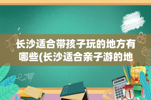 长沙适合带孩子玩的地方有哪些(长沙适合亲子游的地方排名榜)