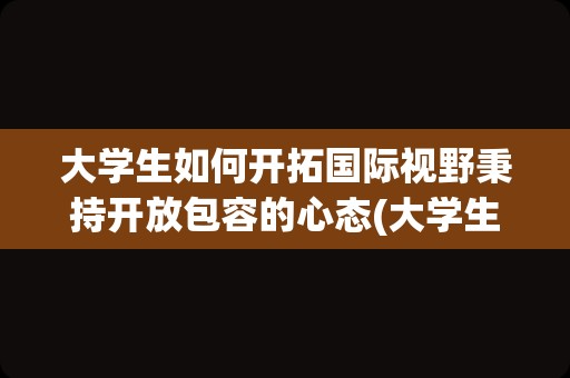 大学生如何开拓国际视野秉持开放包容的心态(大学生国际形势与政策心得体会)