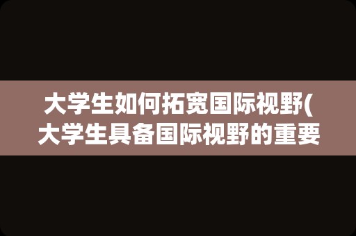 大学生如何拓宽国际视野(大学生具备国际视野的重要性)