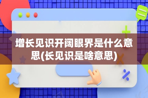 增长见识开阔眼界是什么意思(长见识是啥意思)