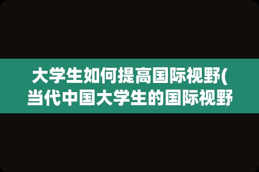 大学生如何提高国际视野(当代中国大学生的国际视野)