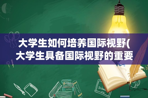 大学生如何培养国际视野(大学生具备国际视野的重要性)