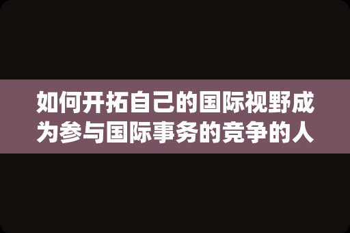 如何开拓自己的国际视野成为参与国际事务的竞争的人才(如何开拓国际视野)