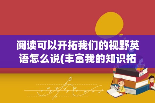 阅读可以开拓我们的视野英语怎么说(丰富我的知识拓宽我的视野的英语)